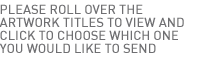 Please roll over the artwork titles to view and click to choose which one you would like to send.
