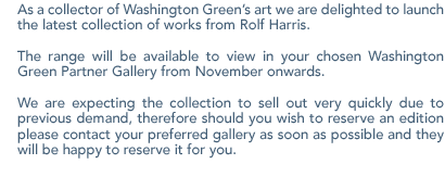 As a collector of Washington Green�s art we are delighted to launch the latest collection of works from Rolf Harris. The range will be available to view in your chosen Washington Green Partner Gallery from November onwards. We are expecting the collection to sell out very quickly due to previous demand, therefore should you wish to reserve an edition please contact your preferred gallery as soon as possible and they will be happy to reserve it for you.